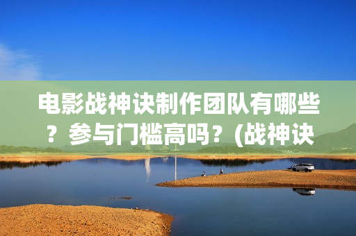 电影战神诀制作团队有哪些？参与门槛高吗？(战神诀这部电影值得投资吗)