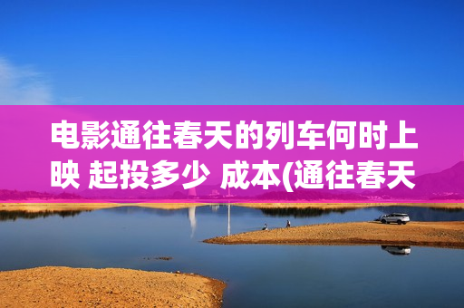 电影通往春天的列车何时上映 起投多少 成本(通往春天的列车预告:电影通往春天的列车在线观看)