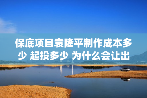 保底项目袁隆平制作成本多少 起投多少 为什么会让出份额让大众投资(袁隆平保险)