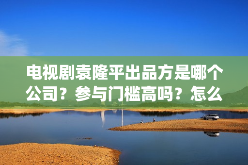 电视剧袁隆平出品方是哪个公司？参与门槛高吗？怎么投资？(电视剧 袁隆平)