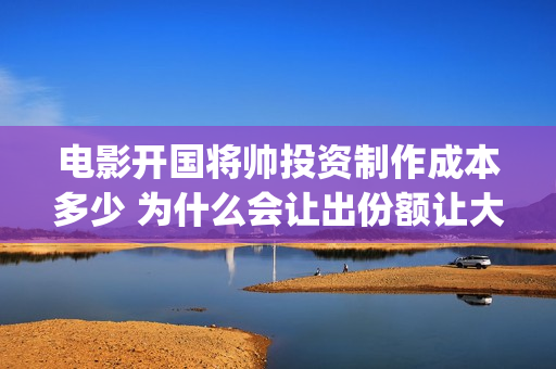 电影开国将帅投资制作成本多少 为什么会让出份额让大众投资(开国将帅上映)