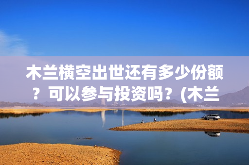 木兰横空出世还有多少份额？可以参与投资吗？(木兰横空出世图片)