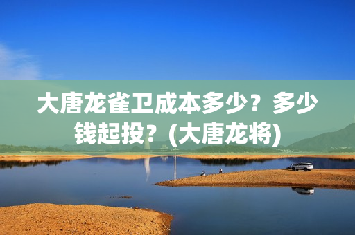 大唐龙雀卫成本多少？多少钱起投？(大唐龙将)