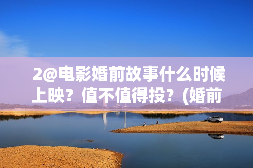  2@电影婚前故事什么时候上映？值不值得投？(婚前故事电影百度百科)
