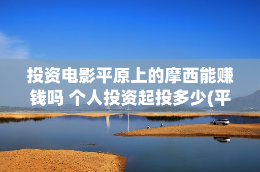 投资电影平原上的摩西能赚钱吗 个人投资起投多少(平原作战老电影战斗片)