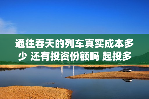 通往春天的列车真实成本多少 还有投资份额吗 起投多少(通往春天的列车剧情解析)