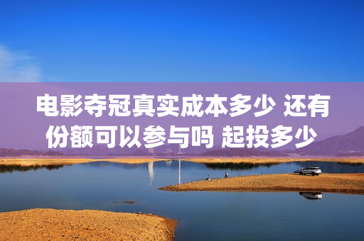 电影夺冠真实成本多少 还有份额可以参与吗 起投多少(电影夺冠情节是真实的吗)