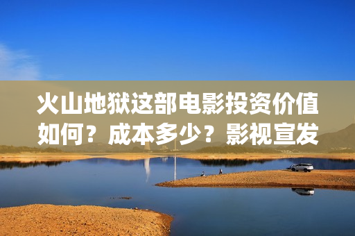 火山地狱这部电影投资价值如何？成本多少？影视宣发？(火山地狱这部电影叫什么)