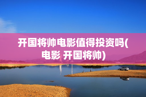 开国将帅电影值得投资吗(电影 开国将帅)