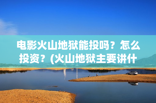 电影火山地狱能投吗？怎么投资？(火山地狱主要讲什么)