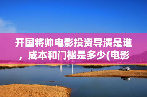 开国将帅电影投资导演是谁，成本和门槛是多少(电影《开国将帅》)