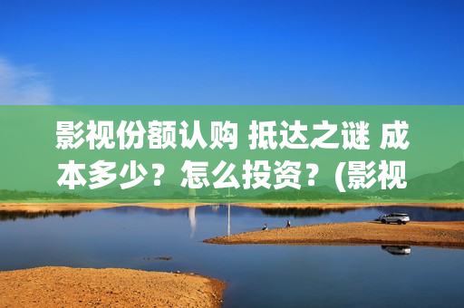 影视份额认购 抵达之谜 成本多少？怎么投资？(影视份额认购什么意思)