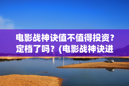 电影战神诀值不值得投资？定档了吗？(电影战神诀进展)