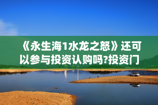 《永生海1水龙之怒》还可以参与投资认购吗?投资门槛(永生海怎么打)
