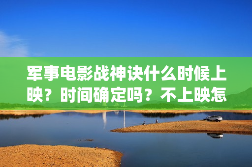 军事电影战神诀什么时候上映？时间确定吗？不上映怎么(军事电影战神诀演员表)
