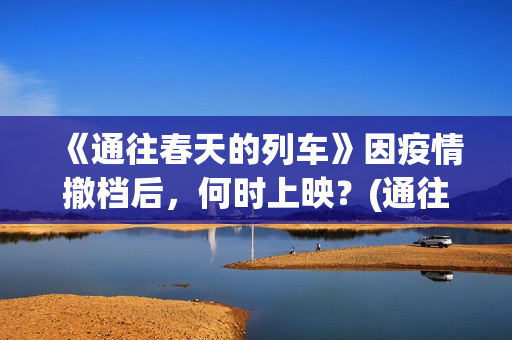 《通往春天的列车》因疫情撤档后，何时上映？(通往春天的列车票房最新预测)