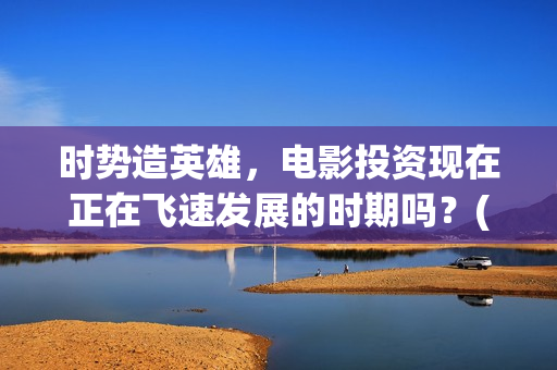 时势造英雄，电影投资现在正在飞速发展的时期吗？(时势造英雄什么电影)