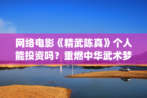 网络电影《精武陈真》个人能投资吗？重燃中华武术梦(电影,精武英雄)