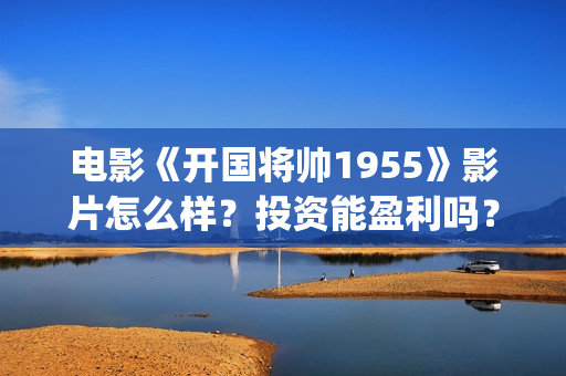 电影《开国将帅1955》影片怎么样？投资能盈利吗？(电影《开国将帅》影院排片时间)