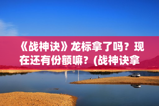 《战神诀》龙标拿了吗？现在还有份额嘛？(战神诀拿到龙标了吗最新消息)