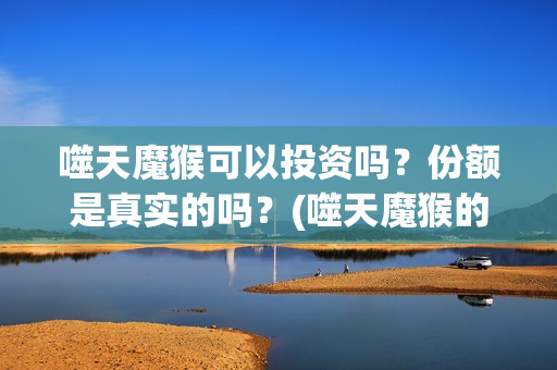 噬天魔猴可以投资吗？份额是真实的吗？(噬天魔猴的投资方是哪个公司)