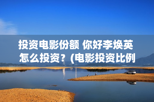 投资电影份额 你好李焕英 怎么投资？(电影投资比例)