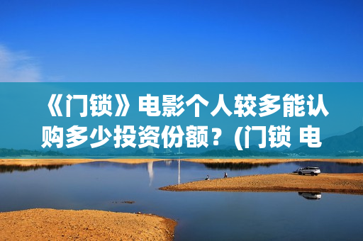 《门锁》电影个人较多能认购多少投资份额？(门锁 电影)