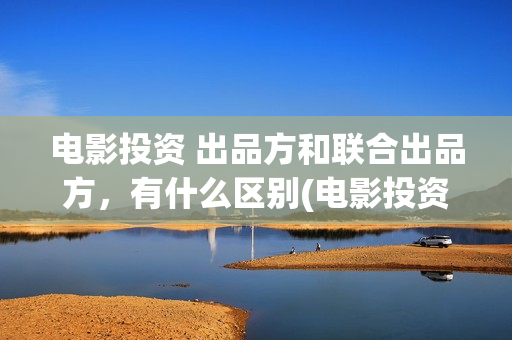 电影投资 出品方和联合出品方，有什么区别(电影投资投资)