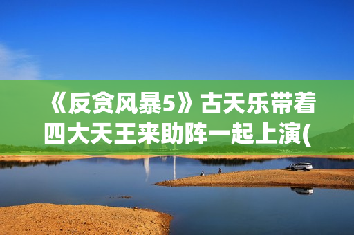 《反贪风暴5》古天乐带着四大天王来助阵一起上演(反贪风暴5片尾曲)