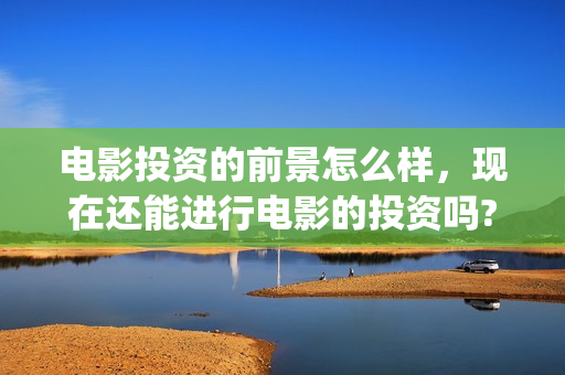 电影投资的前景怎么样，现在还能进行电影的投资吗?(电影投资这个行业怎么样?)