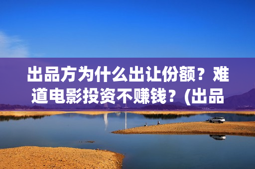 出品方为什么出让份额？难道电影投资不赚钱？(出品方赚钱吗)