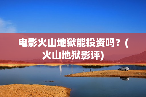 电影火山地狱能投资吗？(火山地狱影评)