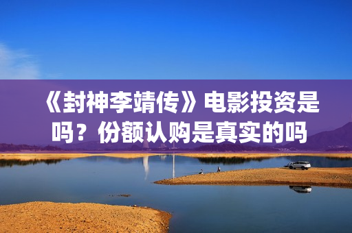 《封神李靖传》电影投资是 吗？份额认购是真实的吗(封神李靖电影)
