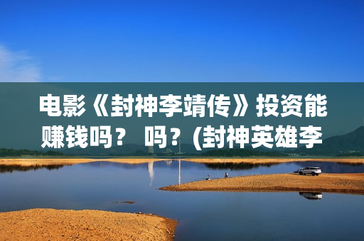 电影《封神李靖传》投资能赚钱吗？ 吗？(封神英雄李靖扮演者)