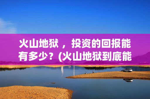火山地狱 ，投资的回报能有多少？(火山地狱到底能不能上映)