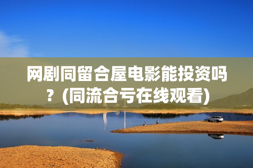 网剧同留合屋电影能投资吗？(同流合亏在线观看)