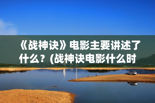 《战神诀》电影主要讲述了什么？(战神诀电影什么时候上映)