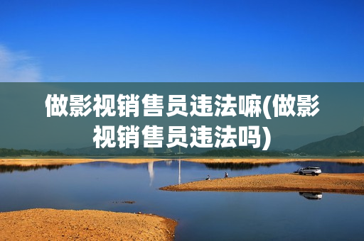 做影视销售员违法嘛(做影视销售员违法吗)