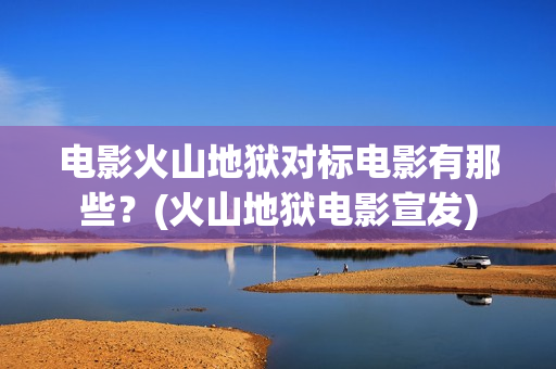 电影火山地狱对标电影有那些？(火山地狱电影宣发)