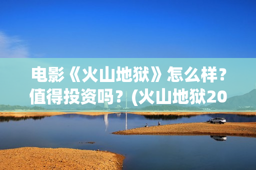 电影《火山地狱》怎么样？值得投资吗？(火山地狱2021年能上映吗)