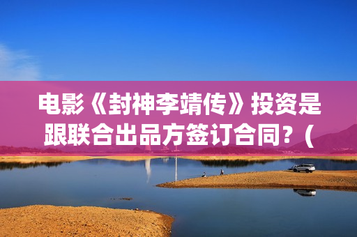 电影《封神李靖传》投资是跟联合出品方签订合同？(电影《封神李靖》在线看)