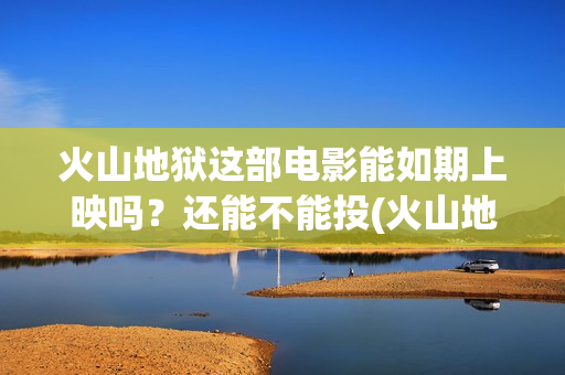 火山地狱这部电影能如期上映吗？还能不能投(火山地狱2021年能上映吗)