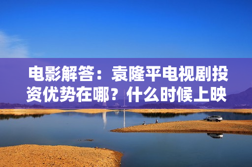  电影解答：袁隆平电视剧投资优势在哪？什么时候上映?保本是真的吗？