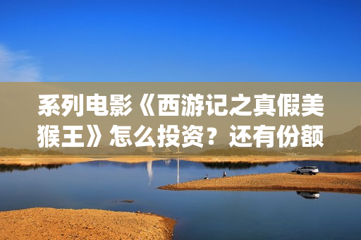 系列电影《西游记之真假美猴王》怎么投资？还有份额吗？(继续播放西游电影)