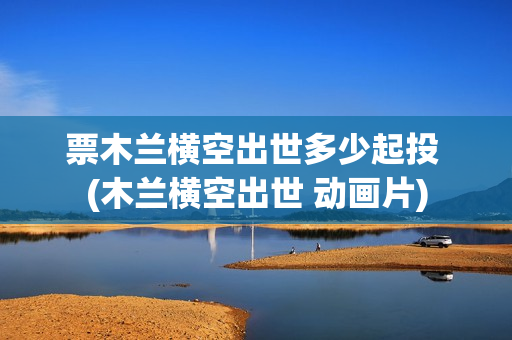 票木兰横空出世多少起投 (木兰横空出世 动画片)