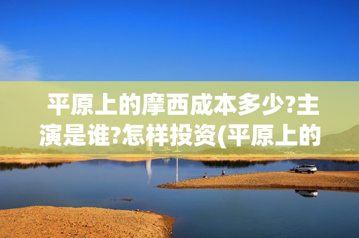  平原上的摩西成本多少?主演是谁?怎样投资(平原上的摩西剧情介绍)