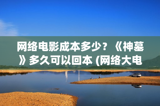 网络电影成本多少？《神墓》多久可以回本 (网络大电影成本预算)