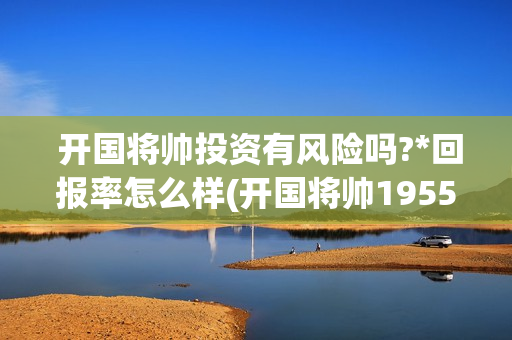  开国将帅投资有风险吗?*回报率怎么样(开国将帅1955成本)