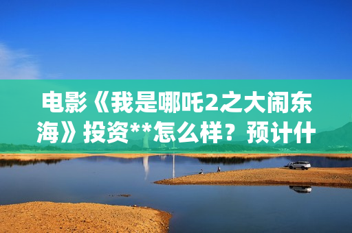 电影《我是哪吒2之大闹东海》投资**怎么样？预计什么时候上映？(我是哪吒高清完整版)