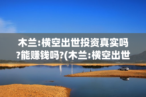 木兰:横空出世投资真实吗?能赚钱吗?(木兰:横空出世主题曲)